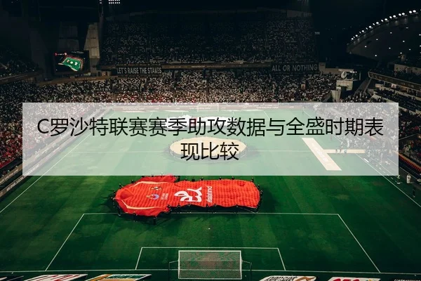 C罗沙特联赛赛季助攻数据与全盛时期表现比较